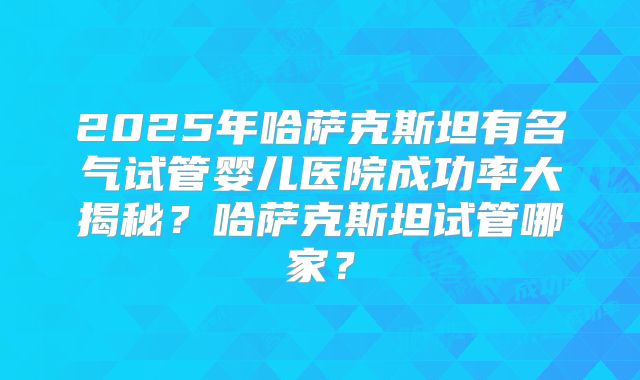 2025年哈萨克斯坦有名气试管婴儿医院成功率大揭秘?哈萨克斯坦试管哪家?