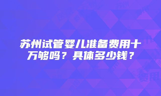 苏州试管婴儿准备费用十万够吗?具体多少钱?