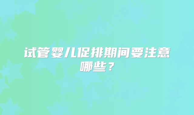 试管婴儿促排期间要注意哪些?