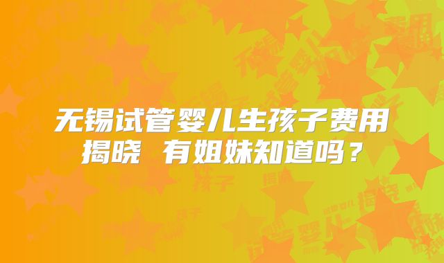 无锡试管婴儿生孩子费用揭晓 有姐妹知道吗?