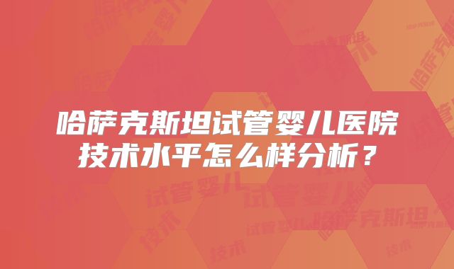 哈萨克斯坦试管婴儿医院技术水平怎么样分析？