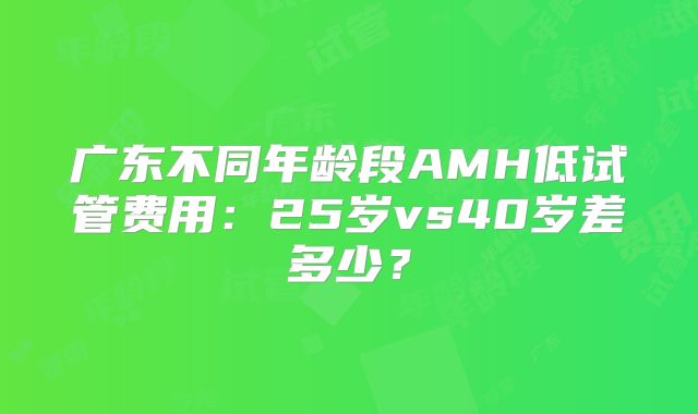 广东不同年龄段AMH低试管费用：25岁vs40岁差多少？