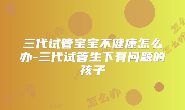 三代试管宝宝不健康怎么办-三代试管生下有问题的孩子