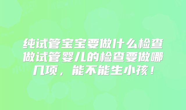 纯试管宝宝要做什么检查做试管婴儿的检查要做哪几项，能不能生小孩！