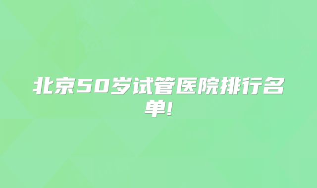 北京50岁试管医院排行名单!
