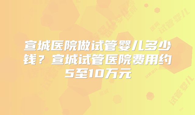 宣城医院做试管婴儿多少钱？宣城试管医院费用约5至10万元