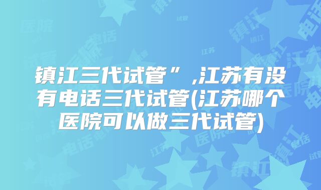 镇江三代试管”,江苏有没有电话三代试管(江苏哪个医院可以做三代试管)