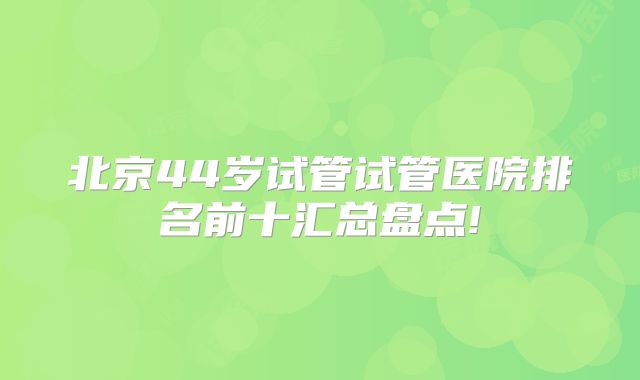 北京44岁试管试管医院排名前十汇总盘点!