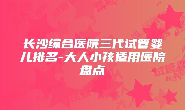 长沙综合医院三代试管婴儿排名-大人小孩适用医院盘点