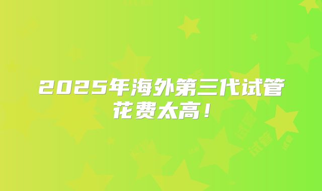 2025年海外第三代试管花费太高!