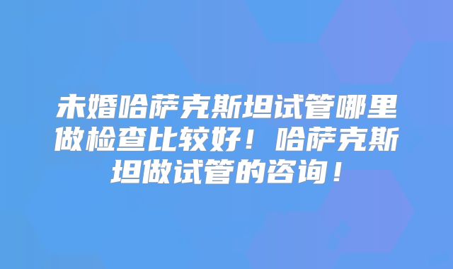 未婚哈萨克斯坦试管哪里做检查比较好！哈萨克斯坦做试管的咨询！