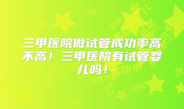 三甲医院做试管成功率高不高!三甲医院有试管婴儿吗!