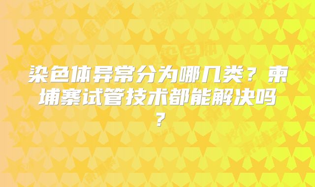 染色体异常分为哪几类?柬埔寨试管技术都能解决吗?