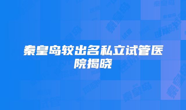 秦皇岛较出名私立试管医院揭晓