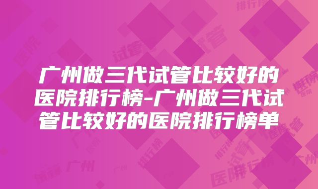 广州做三代试管比较好的医院排行榜-广州做三代试管比较好的医院排行榜单