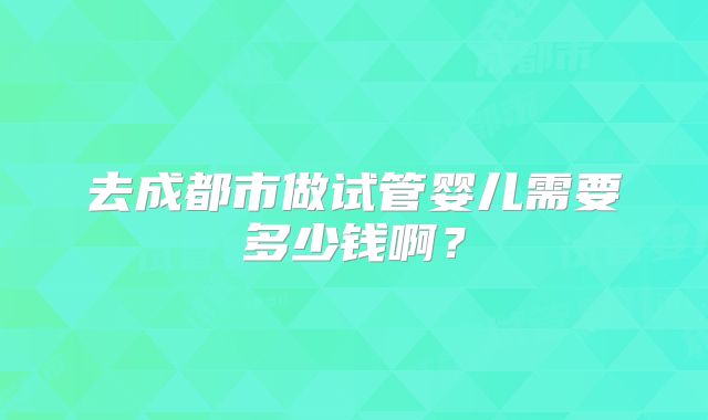 去成都市做试管婴儿需要多少钱啊？