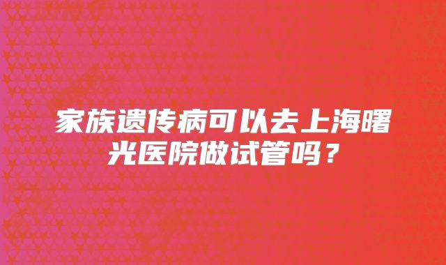 家族遗传病可以去上海曙光医院做试管吗?