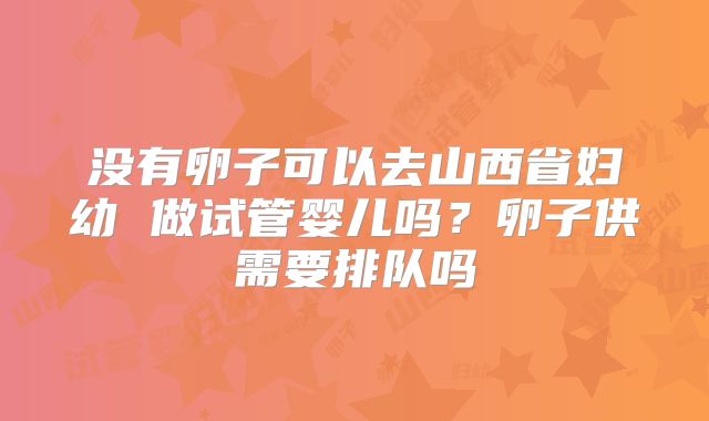 没有卵子可以去山西省妇幼 做试管婴儿吗?卵子供需要排队吗