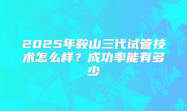 2025年鞍山三代试管技术怎么样?成功率能有多少