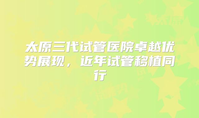 太原三代试管医院卓越优势展现，近年试管移植同行