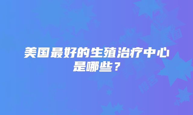 美国最好的生殖治疗中心是哪些？