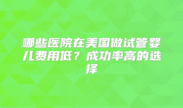 哪些医院在美国做试管婴儿费用低？成功率高的选择