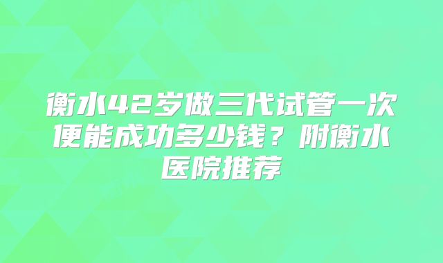 衡水42岁做三代试管一次便能成功多少钱?附衡水医院推荐