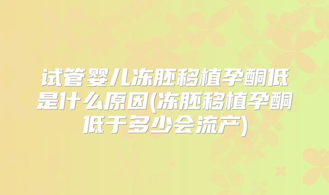 试管婴儿冻胚移植孕酮低是什么原因(冻胚移植孕酮低于多少会流产)