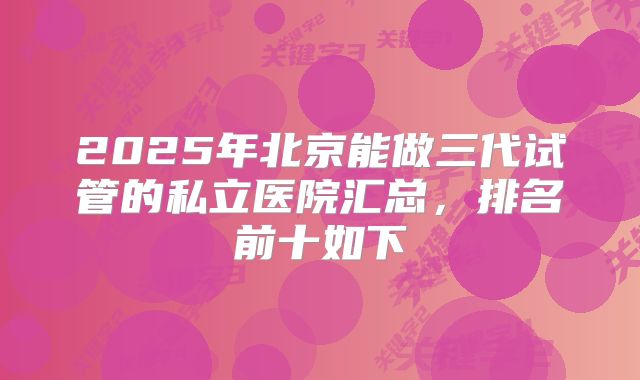 2025年北京能做三代试管的私立医院汇总,排名前十如下