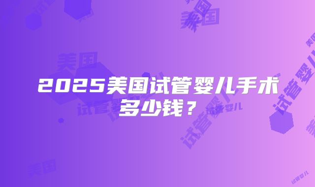 2025美国试管婴儿手术多少钱？