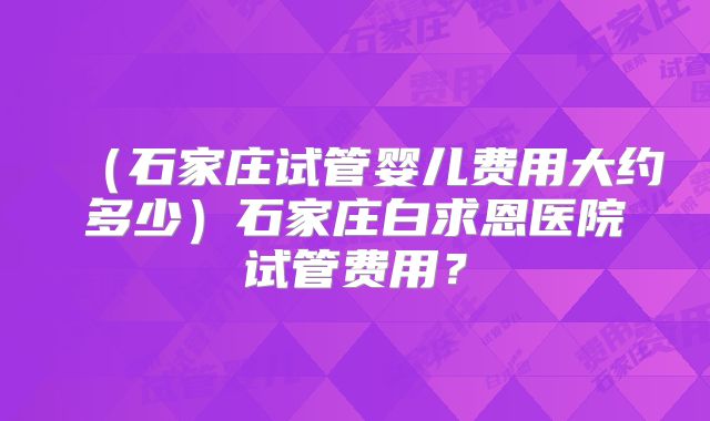 （石家庄试管婴儿费用大约多少）石家庄白求恩医院试管费用？