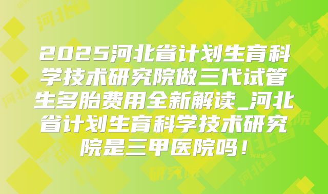 2025河北省计划生育科学技术研究院做三代试管生多胎费用全新解读_河北省计划生育科学技术研究院是三甲医院吗！