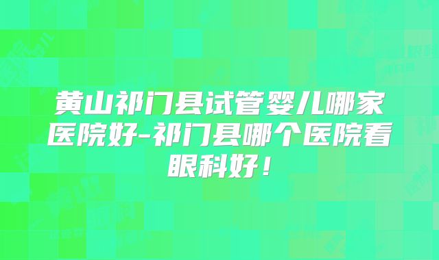 黄山祁门县试管婴儿哪家医院好-祁门县哪个医院看眼科好！