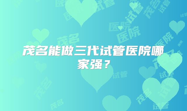 茂名能做三代试管医院哪家强？
