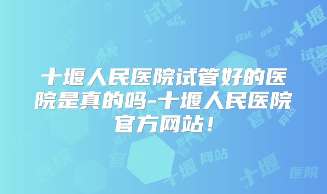 十堰人民医院试管好的医院是真的吗-十堰人民医院官方网站！
