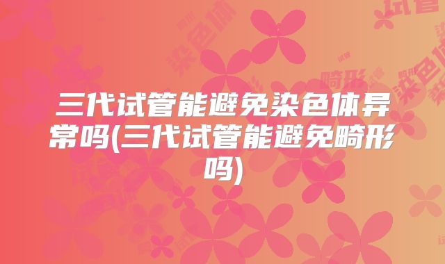 三代试管能避免染色体异常吗(三代试管能避免畸形吗)