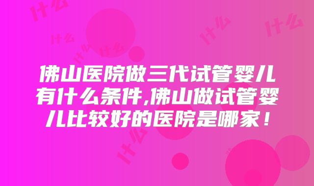 佛山医院做三代试管婴儿有什么条件,佛山做试管婴儿比较好的医院是哪家！