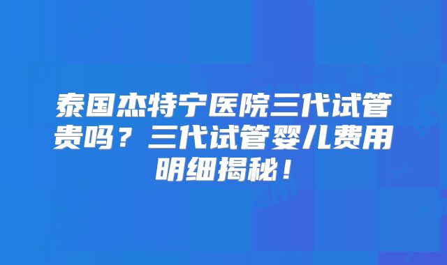 泰国杰特宁医院三代试管贵吗？三代试管婴儿费用明细揭秘！