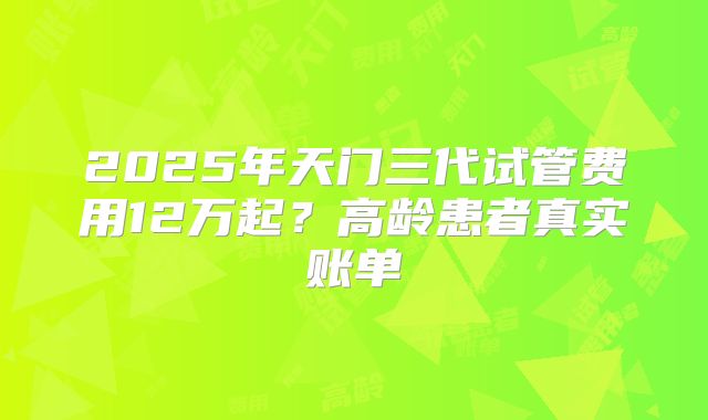 2025年天门三代试管费用12万起？高龄患者真实账单