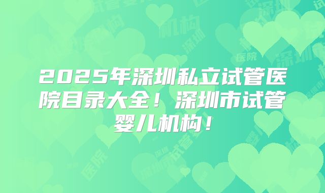 2025年深圳私立试管医院目录大全！深圳市试管婴儿机构！