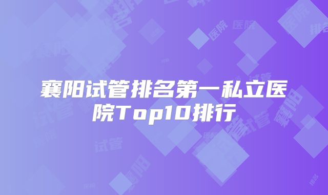 襄阳试管排名第一私立医院Top10排行