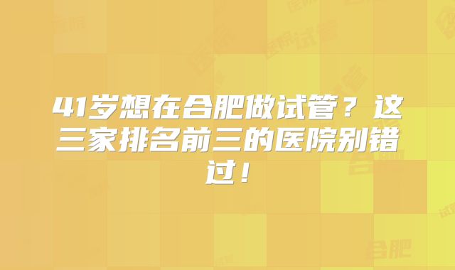 41岁想在合肥做试管？这三家排名前三的医院别错过！