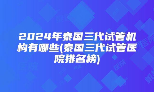 2024年泰国三代试管机构有哪些(泰国三代试管医院排名榜)
