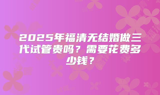 2025年福清无结婚做三代试管贵吗？需要花费多少钱？