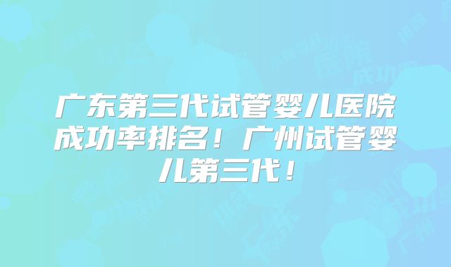 广东第三代试管婴儿医院成功率排名！广州试管婴儿第三代！