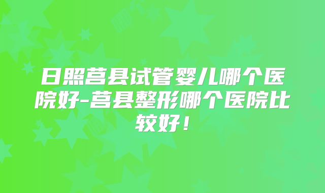 日照莒县试管婴儿哪个医院好-莒县整形哪个医院比较好！