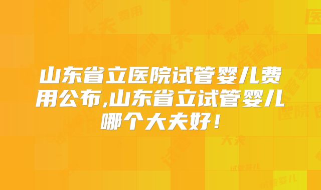山东省立医院试管婴儿费用公布,山东省立试管婴儿哪个大夫好！