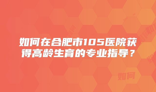 如何在合肥市105医院获得高龄生育的专业指导？
