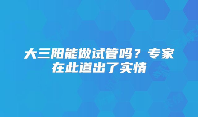 大三阳能做试管吗？专家在此道出了实情