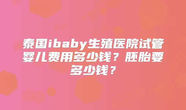 泰国ibaby生殖医院试管婴儿费用多少钱？胚胎要多少钱？